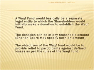  A Waqf Fund would basically be a separate
legal entity to which the Shareholders would
initially make a donation to establish the Waqf
Fund.
 The donation can be of any reasonable amount
(Shariah Board may specify such an amount).
 The objectives of the Waqf fund would be to
provide relief to participants against defined
losses as per the rules of the Waqf fund.
3/17/2012(c) Mohd Johan Lee 2012
81
 
