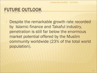  Despite the remarkable growth rate recorded
by Islamic finance and Takaful industry,
penetration is still far below the enormous
market potential offered by the Muslim
community worldwide (23% of the total world
population).
3/17/2012(c) Mohd Johan Lee 2012
83
 