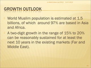  World Muslim population is estimated at 1.5
billions, of which around 97% are based in Asia
and Africa.
 A two-digit growth in the range of 15% to 20%
can be reasonably sustained for at least the
next 10 years in the existing markets (Far and
Middle East).
3/17/2012(c) Mohd Johan Lee 2012
84
 