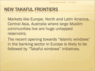  Markets like Europe, North and Latin America,
Central Asia, Australia where large Muslim
communities live are huge untapped
reservoirs;
 The recent opening towards “Islamic windows”
in the banking sector in Europe is likely to be
followed by “Takaful windows” initiatives.
3/17/2012(c) Mohd Johan Lee 2012
85
 