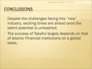  Despite the challenges facing this “new”
industry, exciting times are ahead once the
latent potential is unleashed.
 The success of Takaful largely depends on that
of Islamic Financial institutions on a global
basis.
3/17/2012(c) Mohd Johan Lee 2012
87
 