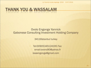 Ovolo Engonga Yannick
Gabonese Consulting Investment Holding Company
34116Istanbul turkey
 Tel:00905345124195 Fax:
 email:ovono90@yahoo.fr
issaengonga@gmail.com
2/07/2016(c) Yannick ovolo engonga 2016
88
 