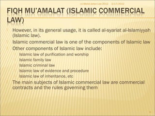  However, in its general usage, it is called al-syariat al-Islamiyyah
(Islamic law).
 Islamic commercial law is one of the components of Islamic law
 Other components of Islamic law include:
 Islamic law of purification and worship
 Islamic family law
 Islamic criminal law
 Islamic law of evidence and procedure
 Islamic law of inheritance, etc
 The main subjects of Islamic commercial law are commercial
contracts and the rules governing them
3/17/2012
9
(c) Mohd Johan Lee 2012
 