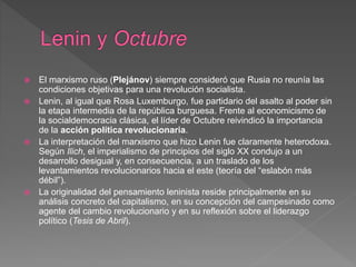 El marxismo ruso (Plejánov) siempre consideró que Rusia no reunía las
condiciones objetivas para una revolución socialista.
 Lenin, al igual que Rosa Luxemburgo, fue partidario del asalto al poder sin
la etapa intermedia de la república burguesa. Frente al economicismo de
la socialdemocracia clásica, el líder de Octubre reivindicó la importancia
de la acción política revolucionaria.
 La interpretación del marxismo que hizo Lenin fue claramente heterodoxa.
Según Ilich, el imperialismo de principios del siglo XX condujo a un
desarrollo desigual y, en consecuencia, a un traslado de los
levantamientos revolucionarios hacia el este (teoría del “eslabón más
débil”).
 La originalidad del pensamiento leninista reside principalmente en su
análisis concreto del capitalismo, en su concepción del campesinado como
agente del cambio revolucionario y en su reflexión sobre el liderazgo
político (Tesis de Abril).
 