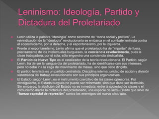  Lenin utiliza la palabra “ideología” como sinónimo de “teoría social y política”. La
reivindicación de la “ideología” revolucionaria se embarca en el combate leninista contra
el economicismo, por la derecha, y el espontaneísmo, por la izquierda.
 Frente al espontaneísmo, Lenin afirma que el proletariado ha de “importar” de fuera,
precisamente de los intelectuales burgueses, la conciencia revolucionaria, pues la
clase trabajadora, por sí sola, sólo engendra una conciencia sindicalista.
 El Partido de Nuevo Tipo es el catalizador de la teoría revolucionaria. El Partido, según
Lenin, ha de ser la vanguardia del proletariado, ha de identificarse con sus intereses;
pero no debe ir a la zaga del movimiento de masas, sino que debe dirigirlo.
 El partido leninista es un partido centralista. Disciplina interna, unidad de acción y división
sistemática del trabajo revolucionario son sus principios organizativos.
 El Estado, según Lenin, es el instrumento coercitivo de las clases opresoras. Por
consiguiente, el Estado burgués no puede ser reformado, sino que debe ser destruido.
Sin embargo, la abolición del Estado no es inmediata: entre la sociedad de clases y el
comunismo media la dictadura del proletariado, una especie de semi-Estado que sirve de
“fuerza especial de represión” contra los enemigos del nuevo statu quo.
 