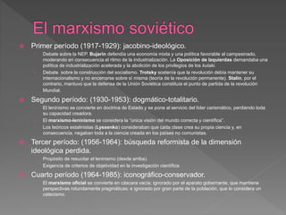  Primer período (1917-1929): jacobino-ideológico.
› Debate sobre la NEP. Bujarin defendía una economía mixta y una política favorable al campesinado,
moderando en consecuencia el ritmo de la industrialización. La Oposición de Izquierdas demandaba una
política de industrialización acelerada y la abolición de los privilegios de los kulaki.
› Debate sobre la construcción del socialismo. Trotsky sostenía que la revolución debía mantener su
internacionalismo y no encerrarse sobre sí misma (teoría de la revolución permanente). Stalin, por el
contrario, mantuvo que la defensa de la Unión Soviética constituía el punto de partida de la revolución
Mundial.
 Segundo período: (1930-1953): dogmático-totalitario.
› El leninismo se convierte en doctrina de Estado y se pone al servicio del líder carismático, perdiendo toda
su capacidad creadora.
› El marxismo-leninismo se considera la “única visión del mundo correcta y científica”.
› Los teóricos estalinistas (Lyssenko) consideraban que cada clase crea su propia ciencia y, en
consecuencia, negaban toda a la ciencia creada en los países no comunistas.
 Tercer período: (1956-1964): búsqueda reformista de la dimensión
ideológica perdida.
› Propósito de resucitar el leninismo (desde arriba).
› Exigencia de criterios de objetividad en la investigación científica.
 Cuarto período (1964-1985): iconográfico-conservador.
› El marxismo oficial se convierte en cáscara vacía; ignorado por el aparato gobernante, que mantiene
perspectivas rotundamente pragmáticas; e ignorado por gran parte de la población, que lo considera un
catecismo.
 