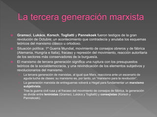  Gramsci, Lukács, Korsch, Togliatti y Pannekoek fueron testigos de la gran
revolución de Octubre; un acontecimiento que contradecía y anulaba los esquemas
teóricos del marxismo clásico u ortodoxo.
 Situación política: 1ª Guerra Mundial, movimiento de consejos obreros y de fábrica
(Alemania, Hungría e Italia), fracaso y represión del movimiento, reacción autoritaria
de los sectores más conservadores de la burguesía.
 El marxismo de tercera generación significa una ruptura con los presupuestos
teóricos de la socialdemocracia, y una reivindicación de los elementos subjetivos y
revolucionarios del marxismo.
› La tercera generación de marxistas, al igual que Marx, reacciona ante un escenario de
aguda lucha de clases: su marxismo es, por tanto, un “marxismo para la revolución”.
› La generación marxista de entreguerras volverá a Hegel para fundamentar un marxismo
subjetivista.
› Tras la guerra civil rusa y el fracaso del movimiento de consejos de fábrica, la generación
se divide entre leninistas (Gramsci, Lukács y Togliatti) y consejistas (Korsch y
Pannekoek).
 