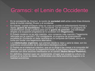  En la concepción de Gramsci, la noción de sociedad civil actúa como línea divisoria
entre el mundo oriental (Rusia) y el occidental.
 En Oriente, cuando el Estado entra en crisis es posible el enfrentamiento frontal y
rápido (guerra de movimiento). En Occidente, por el contrario, un programa de
transformación social y política pasa por la guerra de posición: una estrategia
dirigida a la ocupación progresiva de la sociedad civil (Hegemonía).
 El Estado moderno no es sólo coerción, sino consenso más coerción (“hegemonía
reforzada por la coerción”). Por consiguiente, el programa de emancipación
socialista en Occidente no debe centrarse en la conquista del Estado, sino en la
lucha por fundar una hegemonía alternativa.
 Los intelectuales orgánicos, que piensan desde la clase y para la clase, son los
auténticos constructores de la alternativa ideológico-cultural.
 El Partido es el intelectual colectivo, que ya no dirige a las masas a la conquista del
Estado, sino que lucha por la hegemonía social, lo que implica liderazgo moral y
alianzas con otros sectores interesados en el cambio (Nuevo Bloque Histórico).
 En definitiva, Gramsci supo ver, lúcidamente, el lugar que ocupan la cultura y la
política en la lucha de clases, confiriéndoles una cierta autonomía respecto a la
realidad económica.
 