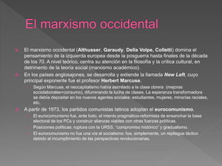  El marxismo occidental (Althusser, Garaudy, Della Volpe, Colletti) domina el
pensamiento de la izquierda europea desde la posguerra hasta finales de la década
de los 70. A nivel teórico, centra su atención en la filosofía y la crítica cultural, en
detrimento de la teoría social (marxismo académico).
 En los países anglosajones, se desarrolla y extiende la llamada New Left, cuyo
principal exponente fue el profesor Herbert Marcuse.
› Según Marcuse, el neocapitalismo había asimilado a la clase obrera (mejoras
sociolaborales+consumo), difuminando la lucha de clases. La esperanza transformadora
se debía depositar en los nuevos agentes sociales: estudiantes, mujeres, minorías raciales,
etc.
 A partir de 1973, los partidos comunistas latinos adoptan el eurocomunismo.
› El eurocomunismo fue, ante todo, el intento pragmático-reformista de ensanchar la base
electoral de los PCs y construir alianzas viables con otras fuerzas políticas.
› Posiciones políticas: ruptura con la URSS, “compromiso histórico” y gradualismo.
› El eurocomunismo no fue una vía al socialismo: fue, simplemente, un repliegue táctico
debido al incumplimiento de las perspectivas revolucionarias.
 