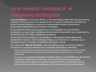  El ecosocialismo es uno de los últimos, y más importantes, desarrollos del pensamiento
marxista. Su inicio se sitúa en la década de los 70 cuando intelectuales socialistas de
ambos bloques empiezan a cuestionar el irresponsable modelo productivista y
consumista imperante en las sociedades industriales.
 El ecosocialismo afirma que el capitalismo es incompatible con una sociedad
ecologizada, ya que si algo caracteriza históricamente al capitalismo es su capacidad de
desbordar todos los límites, también los ecológicos.
 Al calor de la crisis ecológica, el ecosocialismo critica algunas ideas clásicas del
pensamiento marxista, como el progreso lineal y el productivismo, y defiende que el
bienestar humano no es ajeno al equilibrio del entorno natural.
 En nuestro país, Manuel Sacristán criticó la confianza ciega que tenía la tradición
marxista en un progreso ilimitado de la humanidad sobre bases materiales.
› Según Sacristán, las fuerzas productivas tienen unos límites marcados por la propia biosfera,
cuando estos límites se sobrepasan las fuerzas productivas devienen fuerzas productivo-
destructivas.
› Por lo tanto, “un programa socialista no debería aspirar a la sociedad de la abundancia
mediante la batalla de la producción, sino al control racional de las fuerzas
productivas para asegurar un equilibrio entre el hombre y la naturaleza que, en
última instancia, permita la supervivencia, hoy amenazada, de nuestra especie”.
 