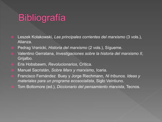  Leszek Kolakowski, Las principales corrientes del marxismo (3 vols.),
Alianza.
 Pedrag Vranicki, Historia del marxismo (2 vols.), Sígueme.
 Valentino Gerratana, Investigaciones sobre la historia del marxismo II,
Grijalbo.
 Eris Hobsbawm, Revolucionarios, Crítica.
 Manuel Sacristán, Sobre Marx y marxismo, Icaria.
 Francisco Fernández Buey y Jorge Riechmann, Ni tribunos. Ideas y
materiales para un programa ecosocialista, Siglo Veintiuno.
 Tom Bottomore (ed.), Diccionario del pensamiento marxista, Tecnos.
 