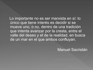 Lo importante no es ser marxista en sí: lo
único que tiene interés es decidir si se
mueve uno, o no, dentro de una tradición
que intenta avanzar por la cresta, entre el
valle del deseo y el de la realidad, en busca
de un mar en el que ambos confluyan.
Manuel Sacristán
 