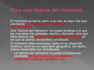  El marxismo es teoría, pero, a su vez, es algo más que
una teoría: es la teoría de una política
revolucionaria.
 Una “historia del marxismo” no puede limitarse a lo que
los marxistas han pensado, escrito y discutido, sino que
debe abarcar las situaciones sociales y políticas en
las que se piensa, se escribe y se discute.
 El marxismo debe conocerse, tanto en su desarrollo
histórico, como en su expansión geográfica. De hecho,
ambos desarrollos son simultáneos.
› La historia del marxismo no puede considerarse
concluida. El marxismo es una tradición
intelectual, cultural y política, viva.
 