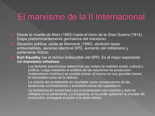  Desde la muerte de Marx (1883) hasta el inicio de la Gran Guerra (1914).
Etapa predominantemente germánica del marxismo.
 Situación política: caída de Bismarck (1890), abolición leyes
antisocialistas, ascenso electoral SPD, aumento del militarismo y
parlamento ficticio.
 Karl Kaustky fue el teórico indiscutible del SPD. Es el mejor exponente
del marxismo ortodoxo.
 Los factores económicos determinan por entero la realidad social, cultural y
política. Luego mediante el análisis de las relaciones de producción
(materialismo histórico) es posible prever, al menos en sus grandes trazos,
el inexorable curso de la historia.
 La victoria del proletariado es inevitable como consecuencia de las
tendencias contradictorias y autodestructivas del capitalismo.
 La bipolarización social hará que el proletariado sea mayoría y ésta se
reflejará en el parlamento. La burguesía, al no poder gobernar el proceso de
producción, entregará el poder a la clase obrera.
 