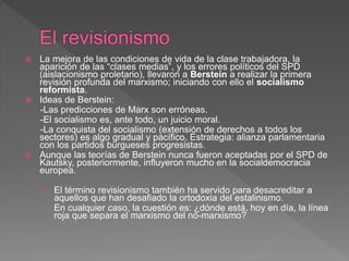  La mejora de las condiciones de vida de la clase trabajadora, la
aparición de las “clases medias”, y los errores políticos del SPD
(aislacionismo proletario), llevaron a Berstein a realizar la primera
revisión profunda del marxismo; iniciando con ello el socialismo
reformista.
 Ideas de Berstein:
-Las predicciones de Marx son erróneas.
-El socialismo es, ante todo, un juicio moral.
-La conquista del socialismo (extensión de derechos a todos los
sectores) es algo gradual y pacífico. Estrategia: alianza parlamentaria
con los partidos burgueses progresistas.
 Aunque las teorías de Berstein nunca fueron aceptadas por el SPD de
Kautsky, posteriormente, influyeron mucho en la socialdemocracia
europea.
› El término revisionismo también ha servido para desacreditar a
aquellos que han desafiado la ortodoxia del estalinismo.
› En cualquier caso, la cuestión es: ¿dónde está, hoy en día, la línea
roja que separa el marxismo del no-marxismo?
 