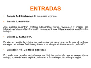 ENTRADAS
• Entrada 1.- Introducción (lo que estáis leyendo).
• Entrada 2.- Recursos.
Aquí podréis encontrar material bibliográfico (libros, revistas,...) y enlaces con
Internet, así obtendréis información que os será muy útil para realizar los diferentes
trabajos.
• Entrada 3.- Evaluación.
Es donde veréis la rubrica de evaluación, es decir, qué es lo que el profesor
corregirá del trabajo. Sed listos y basaros en ella para intentar rozar la perfección.
• Entradas 4-18.- Unidades didácticas.
En cada una de ellas se indicarán las distintas partes de que se compondrá el
trabajo, lo que deberéis explicar, así como el formato que tendréis que seguir.
 