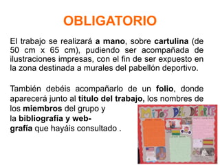 OBLIGATORIO
El trabajo se realizará a mano, sobre cartulina (de
50 cm x 65 cm), pudiendo ser acompañada de
ilustraciones impresas, con el fin de ser expuesto en
la zona destinada a murales del pabellón deportivo.
También debéis acompañarlo de un folio, donde
aparecerá junto al título del trabajo, los nombres de
los miembros del grupo y
la bibliografía y web-
grafía que hayáis consultado .
 