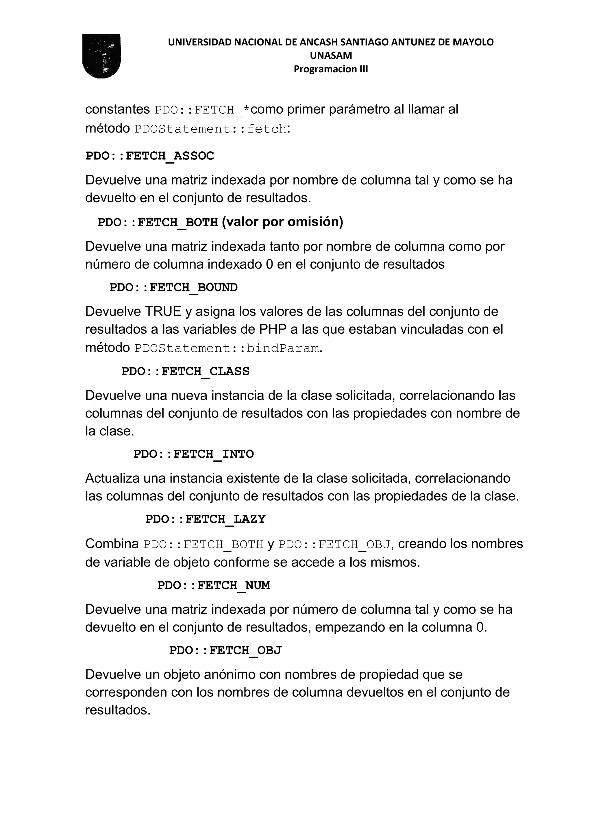 UNIVERSIDAD NACIONAL DE ANCASH SANTIAGO ANTUNEZ DE MAYOLO
UNASAM
Programacion III
constantes PDO::FETCH_*como primer parámetro al llamar al
método PDOStatement::fetch:
PDO::FETCH_ASSOC
Devuelve una matriz indexada por nombre de columna tal y como se ha
devuelto en el conjunto de resultados.
PDO::FETCH_BOTH (valor por omisión)
Devuelve una matriz indexada tanto por nombre de columna como por
número de columna indexado 0 en el conjunto de resultados
PDO::FETCH_BOUND
Devuelve TRUE y asigna los valores de las columnas del conjunto de
resultados a las variables de PHP a las que estaban vinculadas con el
método PDOStatement::bindParam.
PDO::FETCH_CLASS
Devuelve una nueva instancia de la clase solicitada, correlacionando las
columnas del conjunto de resultados con las propiedades con nombre de
la clase.
PDO::FETCH_INTO
Actualiza una instancia existente de la clase solicitada, correlacionando
las columnas del conjunto de resultados con las propiedades de la clase.
PDO::FETCH_LAZY
Combina PDO::FETCH_BOTH y PDO::FETCH_OBJ, creando los nombres
de variable de objeto conforme se accede a los mismos.
PDO::FETCH_NUM
Devuelve una matriz indexada por número de columna tal y como se ha
devuelto en el conjunto de resultados, empezando en la columna 0.
PDO::FETCH_OBJ
Devuelve un objeto anónimo con nombres de propiedad que se
corresponden con los nombres de columna devueltos en el conjunto de
resultados.
 