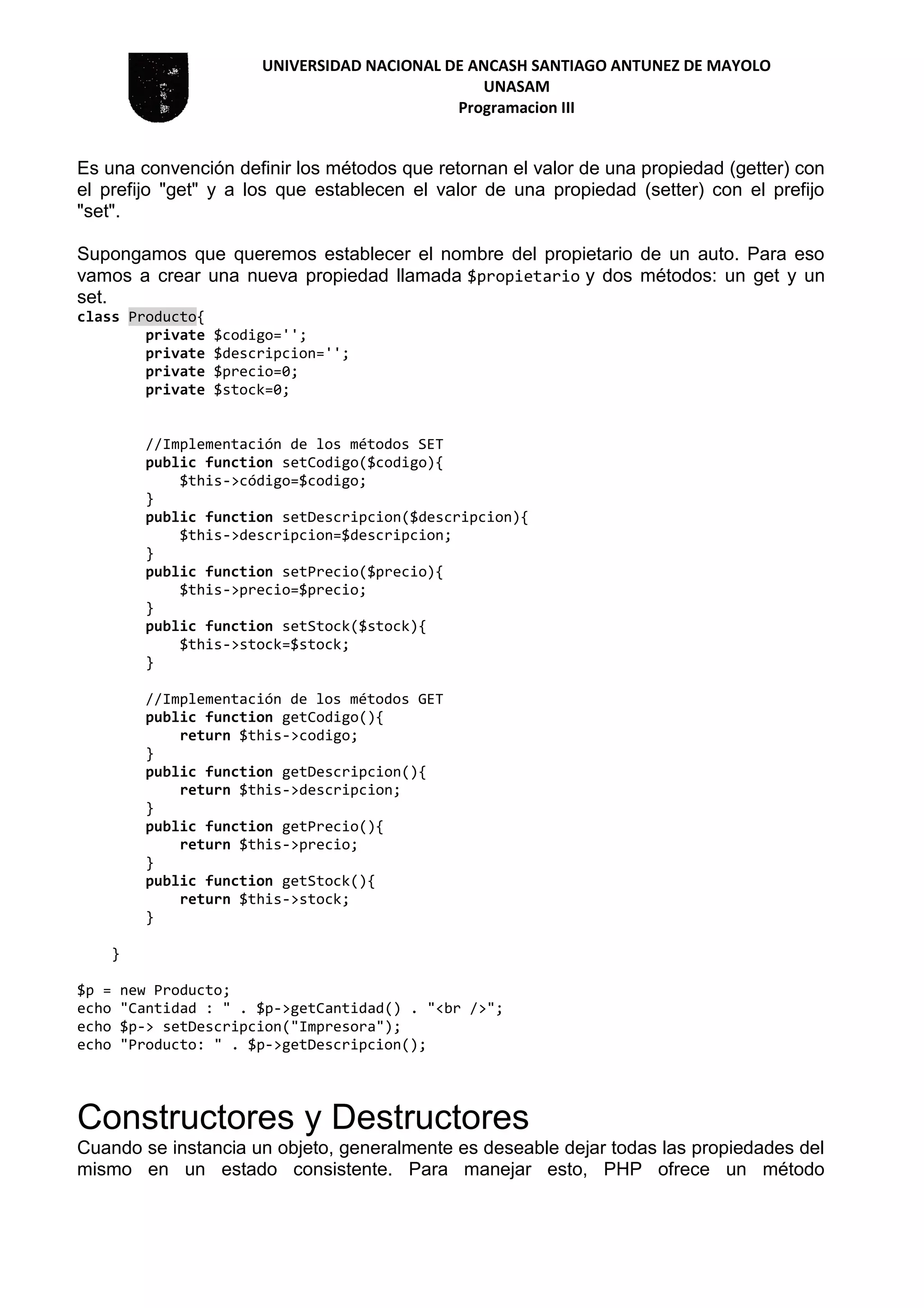 UNIVERSIDAD NACIONAL DE ANCASH SANTIAGO ANTUNEZ DE MAYOLO
UNASAM
Programacion III
Es una convención definir los métodos que retornan el valor de una propiedad (getter) con
el prefijo "get" y a los que establecen el valor de una propiedad (setter) con el prefijo
"set".
Supongamos que queremos establecer el nombre del propietario de un auto. Para eso
vamos a crear una nueva propiedad llamada $propietario y dos métodos: un get y un
set.
class Producto{
private $codigo='';
private $descripcion='';
private $precio=0;
private $stock=0;
//Implementación de los métodos SET
public function setCodigo($codigo){
$this->código=$codigo;
}
public function setDescripcion($descripcion){
$this->descripcion=$descripcion;
}
public function setPrecio($precio){
$this->precio=$precio;
}
public function setStock($stock){
$this->stock=$stock;
}
//Implementación de los métodos GET
public function getCodigo(){
return $this->codigo;
}
public function getDescripcion(){
return $this->descripcion;
}
public function getPrecio(){
return $this->precio;
}
public function getStock(){
return $this->stock;
}
}
$p = new Producto;
echo "Cantidad : " . $p->getCantidad() . "<br />";
echo $p-> setDescripcion("Impresora");
echo "Producto: " . $p->getDescripcion();
Constructores y Destructores
Cuando se instancia un objeto, generalmente es deseable dejar todas las propiedades del
mismo en un estado consistente. Para manejar esto, PHP ofrece un método
 