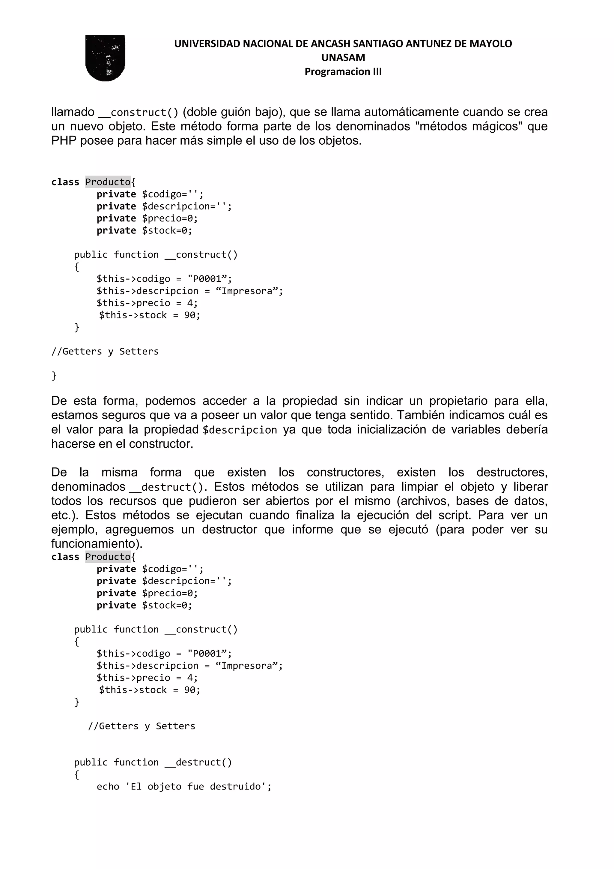 UNIVERSIDAD NACIONAL DE ANCASH SANTIAGO ANTUNEZ DE MAYOLO
UNASAM
Programacion III
llamado __construct() (doble guión bajo), que se llama automáticamente cuando se crea
un nuevo objeto. Este método forma parte de los denominados "métodos mágicos" que
PHP posee para hacer más simple el uso de los objetos.
class Producto{
private $codigo='';
private $descripcion='';
private $precio=0;
private $stock=0;
public function __construct()
{
$this->codigo = "P0001”;
$this->descripcion = “Impresora”;
$this->precio = 4;
$this->stock = 90;
}
//Getters y Setters
}
De esta forma, podemos acceder a la propiedad sin indicar un propietario para ella,
estamos seguros que va a poseer un valor que tenga sentido. También indicamos cuál es
el valor para la propiedad $descripcion ya que toda inicialización de variables debería
hacerse en el constructor.
De la misma forma que existen los constructores, existen los destructores,
denominados __destruct(). Estos métodos se utilizan para limpiar el objeto y liberar
todos los recursos que pudieron ser abiertos por el mismo (archivos, bases de datos,
etc.). Estos métodos se ejecutan cuando finaliza la ejecución del script. Para ver un
ejemplo, agreguemos un destructor que informe que se ejecutó (para poder ver su
funcionamiento).
class Producto{
private $codigo='';
private $descripcion='';
private $precio=0;
private $stock=0;
public function __construct()
{
$this->codigo = "P0001”;
$this->descripcion = “Impresora”;
$this->precio = 4;
$this->stock = 90;
}
//Getters y Setters
public function __destruct()
{
echo 'El objeto fue destruido';
 