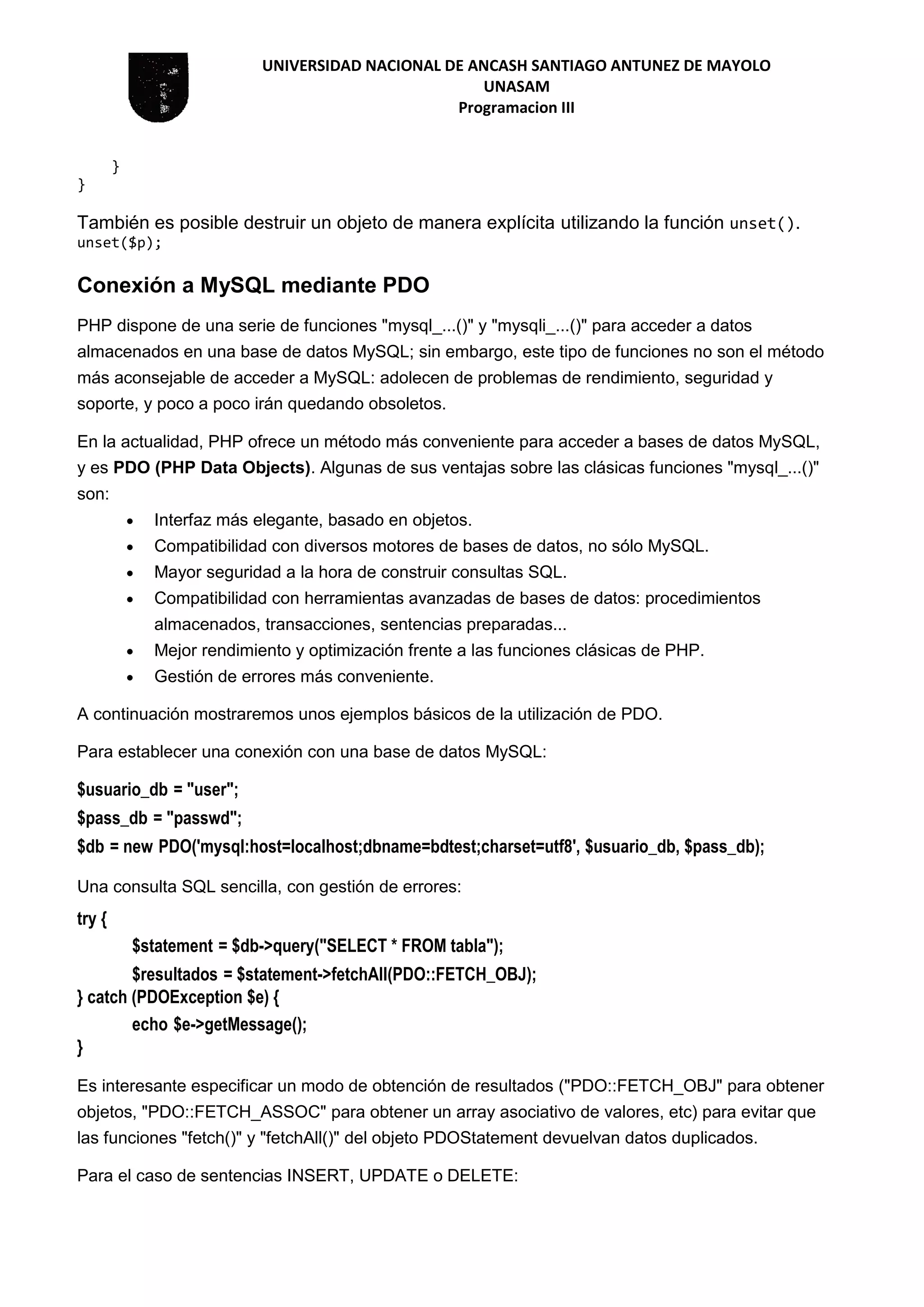 UNIVERSIDAD NACIONAL DE ANCASH SANTIAGO ANTUNEZ DE MAYOLO
UNASAM
Programacion III
}
}
También es posible destruir un objeto de manera explícita utilizando la función unset().
unset($p);
Conexión a MySQL mediante PDO
PHP dispone de una serie de funciones "mysql_...()" y "mysqli_...()" para acceder a datos
almacenados en una base de datos MySQL; sin embargo, este tipo de funciones no son el método
más aconsejable de acceder a MySQL: adolecen de problemas de rendimiento, seguridad y
soporte, y poco a poco irán quedando obsoletos.
En la actualidad, PHP ofrece un método más conveniente para acceder a bases de datos MySQL,
y es PDO (PHP Data Objects). Algunas de sus ventajas sobre las clásicas funciones "mysql_...()"
son:
 Interfaz más elegante, basado en objetos.
 Compatibilidad con diversos motores de bases de datos, no sólo MySQL.
 Mayor seguridad a la hora de construir consultas SQL.
 Compatibilidad con herramientas avanzadas de bases de datos: procedimientos
almacenados, transacciones, sentencias preparadas...
 Mejor rendimiento y optimización frente a las funciones clásicas de PHP.
 Gestión de errores más conveniente.
A continuación mostraremos unos ejemplos básicos de la utilización de PDO.
Para establecer una conexión con una base de datos MySQL:
$usuario_db = "user";
$pass_db = "passwd";
$db = new PDO('mysql:host=localhost;dbname=bdtest;charset=utf8', $usuario_db, $pass_db);
Una consulta SQL sencilla, con gestión de errores:
try {
$statement = $db->query("SELECT * FROM tabla");
$resultados = $statement->fetchAll(PDO::FETCH_OBJ);
} catch (PDOException $e) {
echo $e->getMessage();
}
Es interesante especificar un modo de obtención de resultados ("PDO::FETCH_OBJ" para obtener
objetos, "PDO::FETCH_ASSOC" para obtener un array asociativo de valores, etc) para evitar que
las funciones "fetch()" y "fetchAll()" del objeto PDOStatement devuelvan datos duplicados.
Para el caso de sentencias INSERT, UPDATE o DELETE:
 