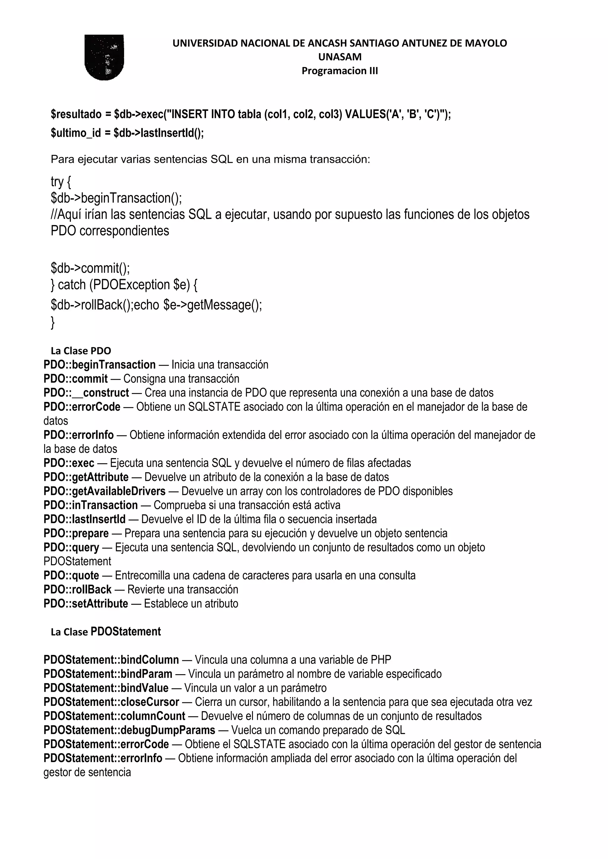 UNIVERSIDAD NACIONAL DE ANCASH SANTIAGO ANTUNEZ DE MAYOLO
UNASAM
Programacion III
$resultado = $db->exec("INSERT INTO tabla (col1, col2, col3) VALUES('A', 'B', 'C')");
$ultimo_id = $db->lastInsertId();
Para ejecutar varias sentencias SQL en una misma transacción:
try {
$db->beginTransaction();
//Aquí irían las sentencias SQL a ejecutar, usando por supuesto las funciones de los objetos
PDO correspondientes
$db->commit();
} catch (PDOException $e) {
$db->rollBack();echo $e->getMessage();
}
La Clase PDO
PDO::beginTransaction — Inicia una transacción
PDO::commit — Consigna una transacción
PDO::__construct — Crea una instancia de PDO que representa una conexión a una base de datos
PDO::errorCode — Obtiene un SQLSTATE asociado con la última operación en el manejador de la base de
datos
PDO::errorInfo — Obtiene información extendida del error asociado con la última operación del manejador de
la base de datos
PDO::exec — Ejecuta una sentencia SQL y devuelve el número de filas afectadas
PDO::getAttribute — Devuelve un atributo de la conexión a la base de datos
PDO::getAvailableDrivers — Devuelve un array con los controladores de PDO disponibles
PDO::inTransaction — Comprueba si una transacción está activa
PDO::lastInsertId — Devuelve el ID de la última fila o secuencia insertada
PDO::prepare — Prepara una sentencia para su ejecución y devuelve un objeto sentencia
PDO::query — Ejecuta una sentencia SQL, devolviendo un conjunto de resultados como un objeto
PDOStatement
PDO::quote — Entrecomilla una cadena de caracteres para usarla en una consulta
PDO::rollBack — Revierte una transacción
PDO::setAttribute — Establece un atributo
La Clase PDOStatement
PDOStatement::bindColumn — Vincula una columna a una variable de PHP
PDOStatement::bindParam — Vincula un parámetro al nombre de variable especificado
PDOStatement::bindValue — Vincula un valor a un parámetro
PDOStatement::closeCursor — Cierra un cursor, habilitando a la sentencia para que sea ejecutada otra vez
PDOStatement::columnCount — Devuelve el número de columnas de un conjunto de resultados
PDOStatement::debugDumpParams — Vuelca un comando preparado de SQL
PDOStatement::errorCode — Obtiene el SQLSTATE asociado con la última operación del gestor de sentencia
PDOStatement::errorInfo — Obtiene información ampliada del error asociado con la última operación del
gestor de sentencia
 