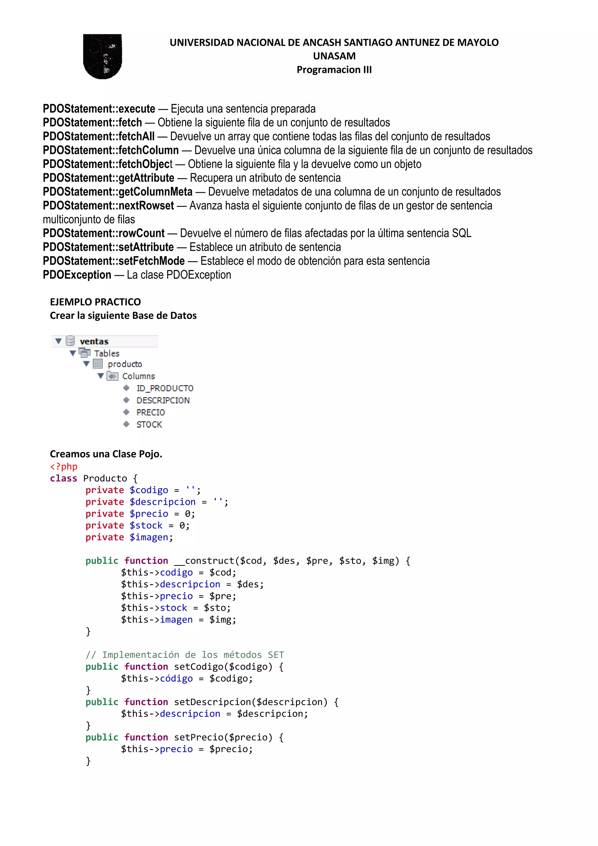UNIVERSIDAD NACIONAL DE ANCASH SANTIAGO ANTUNEZ DE MAYOLO
UNASAM
Programacion III
PDOStatement::execute — Ejecuta una sentencia preparada
PDOStatement::fetch — Obtiene la siguiente fila de un conjunto de resultados
PDOStatement::fetchAll — Devuelve un array que contiene todas las filas del conjunto de resultados
PDOStatement::fetchColumn — Devuelve una única columna de la siguiente fila de un conjunto de resultados
PDOStatement::fetchObject — Obtiene la siguiente fila y la devuelve como un objeto
PDOStatement::getAttribute — Recupera un atributo de sentencia
PDOStatement::getColumnMeta — Devuelve metadatos de una columna de un conjunto de resultados
PDOStatement::nextRowset — Avanza hasta el siguiente conjunto de filas de un gestor de sentencia
multiconjunto de filas
PDOStatement::rowCount — Devuelve el número de filas afectadas por la última sentencia SQL
PDOStatement::setAttribute — Establece un atributo de sentencia
PDOStatement::setFetchMode — Establece el modo de obtención para esta sentencia
PDOException — La clase PDOException
EJEMPLO PRACTICO
Crear la siguiente Base de Datos
Creamos una Clase Pojo.
<?php
class Producto {
private $codigo = '';
private $descripcion = '';
private $precio = 0;
private $stock = 0;
private $imagen;
public function __construct($cod, $des, $pre, $sto, $img) {
$this->codigo = $cod;
$this->descripcion = $des;
$this->precio = $pre;
$this->stock = $sto;
$this->imagen = $img;
}
// Implementación de los métodos SET
public function setCodigo($codigo) {
$this->código = $codigo;
}
public function setDescripcion($descripcion) {
$this->descripcion = $descripcion;
}
public function setPrecio($precio) {
$this->precio = $precio;
}
 