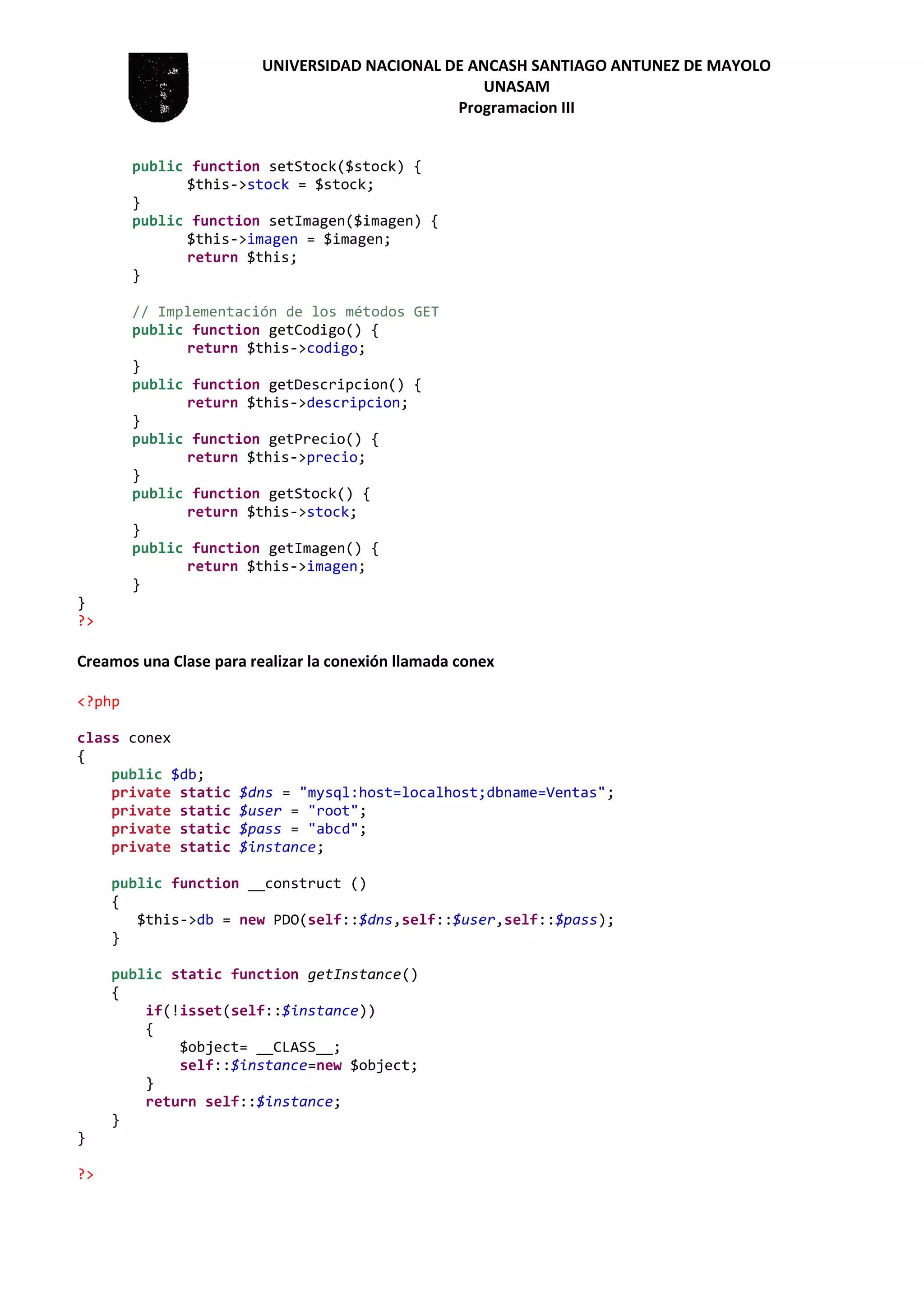 UNIVERSIDAD NACIONAL DE ANCASH SANTIAGO ANTUNEZ DE MAYOLO
UNASAM
Programacion III
public function setStock($stock) {
$this->stock = $stock;
}
public function setImagen($imagen) {
$this->imagen = $imagen;
return $this;
}
// Implementación de los métodos GET
public function getCodigo() {
return $this->codigo;
}
public function getDescripcion() {
return $this->descripcion;
}
public function getPrecio() {
return $this->precio;
}
public function getStock() {
return $this->stock;
}
public function getImagen() {
return $this->imagen;
}
}
?>
Creamos una Clase para realizar la conexión llamada conex
<?php
class conex
{
public $db;
private static $dns = "mysql:host=localhost;dbname=Ventas";
private static $user = "root";
private static $pass = "abcd";
private static $instance;
public function __construct ()
{
$this->db = new PDO(self::$dns,self::$user,self::$pass);
}
public static function getInstance()
{
if(!isset(self::$instance))
{
$object= __CLASS__;
self::$instance=new $object;
}
return self::$instance;
}
}
?>
 
