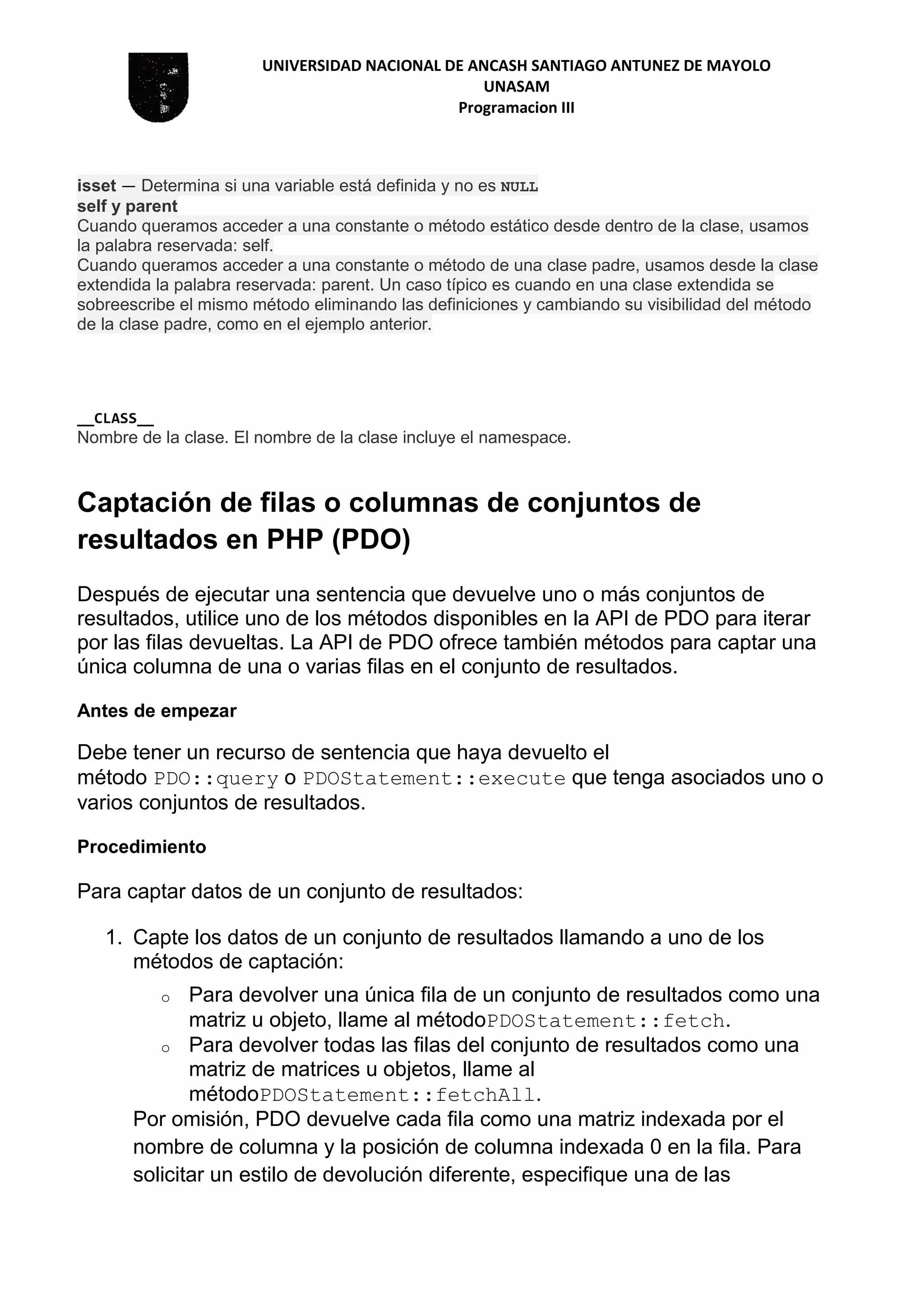 UNIVERSIDAD NACIONAL DE ANCASH SANTIAGO ANTUNEZ DE MAYOLO
UNASAM
Programacion III
isset — Determina si una variable está definida y no es NULL
self y parent
Cuando queramos acceder a una constante o método estático desde dentro de la clase, usamos
la palabra reservada: self.
Cuando queramos acceder a una constante o método de una clase padre, usamos desde la clase
extendida la palabra reservada: parent. Un caso típico es cuando en una clase extendida se
sobreescribe el mismo método eliminando las definiciones y cambiando su visibilidad del método
de la clase padre, como en el ejemplo anterior.
__CLASS__
Nombre de la clase. El nombre de la clase incluye el namespace.
Captación de filas o columnas de conjuntos de
resultados en PHP (PDO)
Después de ejecutar una sentencia que devuelve uno o más conjuntos de
resultados, utilice uno de los métodos disponibles en la API de PDO para iterar
por las filas devueltas. La API de PDO ofrece también métodos para captar una
única columna de una o varias filas en el conjunto de resultados.
Antes de empezar
Debe tener un recurso de sentencia que haya devuelto el
método PDO::query o PDOStatement::execute que tenga asociados uno o
varios conjuntos de resultados.
Procedimiento
Para captar datos de un conjunto de resultados:
1. Capte los datos de un conjunto de resultados llamando a uno de los
métodos de captación:
o Para devolver una única fila de un conjunto de resultados como una
matriz u objeto, llame al métodoPDOStatement::fetch.
o Para devolver todas las filas del conjunto de resultados como una
matriz de matrices u objetos, llame al
métodoPDOStatement::fetchAll.
Por omisión, PDO devuelve cada fila como una matriz indexada por el
nombre de columna y la posición de columna indexada 0 en la fila. Para
solicitar un estilo de devolución diferente, especifique una de las
 