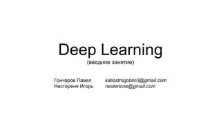 Deep Learning
(вводное занятие)
Гончаров Павел kaliostrogoblin3@gmail.com
Нестереня Игорь nesterione@gmail.com
 