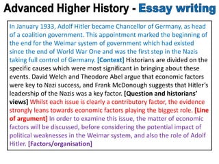 In January 1933, Adolf Hitler became Chancellor of Germany, as head
of a coalition government. This appointment marked the beginning of
the end for the Weimar system of government which had existed
since the end of World War One and was the first step in the Nazis
taking full control of Germany. [Context] Historians are divided on the
specific causes which were most significant in bringing about these
events. David Welch and Theodore Abel argue that economic factors
were key to Nazi success, and Frank McDonough suggests that Hitler’s
leadership of the Nazis was a key factor. [Question and historians’
views] Whilst each issue is clearly a contributory factor, the evidence
strongly leans towards economic factors playing the biggest role. [Line
of argument] In order to examine this issue, the matter of economic
factors will be discussed, before considering the potential impact of
political weaknesses in the Weimar system, and also the role of Adolf
Hitler. [Factors/organisation]
 
