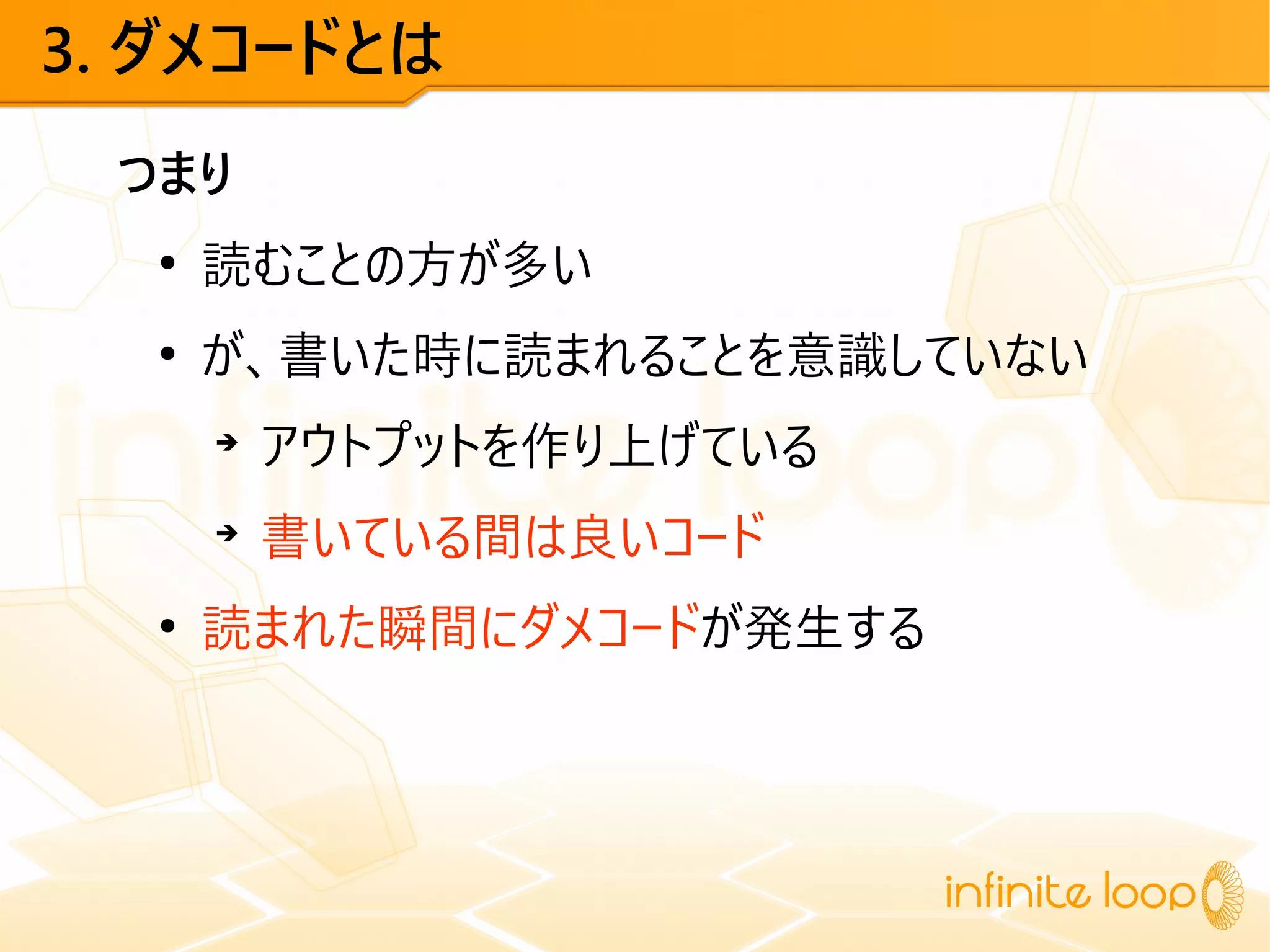 3. ダメコードとは
つまり
●
読むことの方が多い
●
が、書いた時に読まれることを意識していない
➔
アウトプットを作り上げている
➔
書いている間は良いコード
●
読まれた瞬間にダメコードが発生する
 