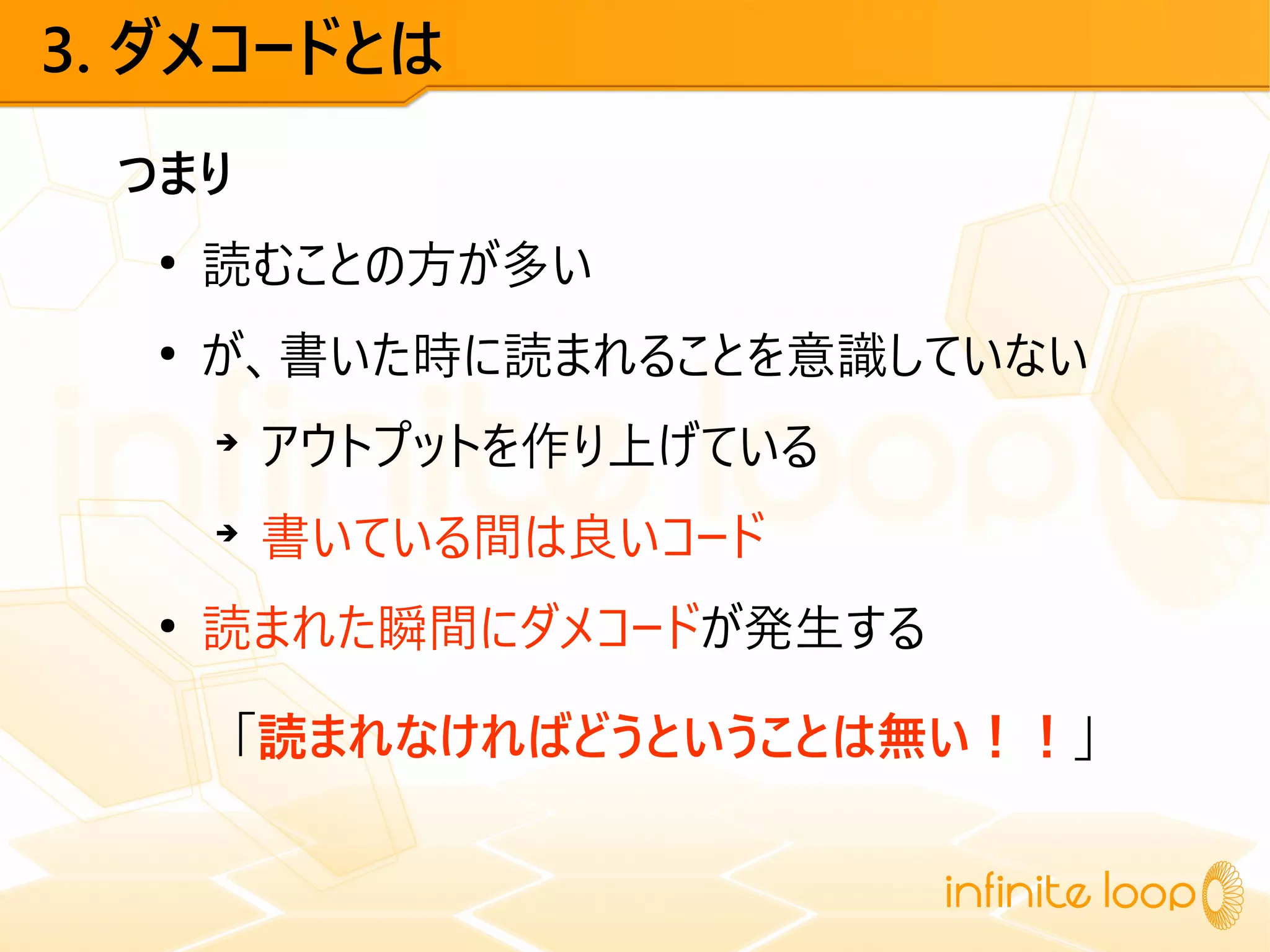 3. ダメコードとは
つまり
●
読むことの方が多い
●
が、書いた時に読まれることを意識していない
➔
アウトプットを作り上げている
➔
書いている間は良いコード
●
読まれた瞬間にダメコードが発生する
「読まれなければどうということは無い！！」
 