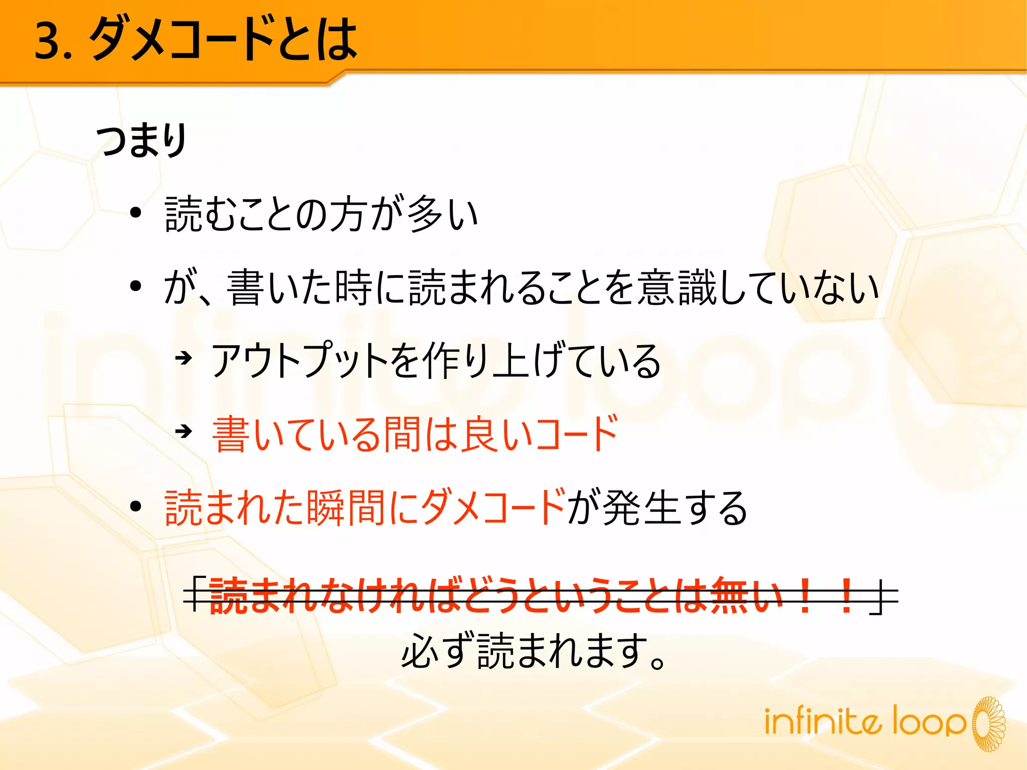 3. ダメコードとは
つまり
●
読むことの方が多い
●
が、書いた時に読まれることを意識していない
➔
アウトプットを作り上げている
➔
書いている間は良いコード
●
読まれた瞬間にダメコードが発生する
「読まれなければどうということは無い！！」
必ず読まれます。
 