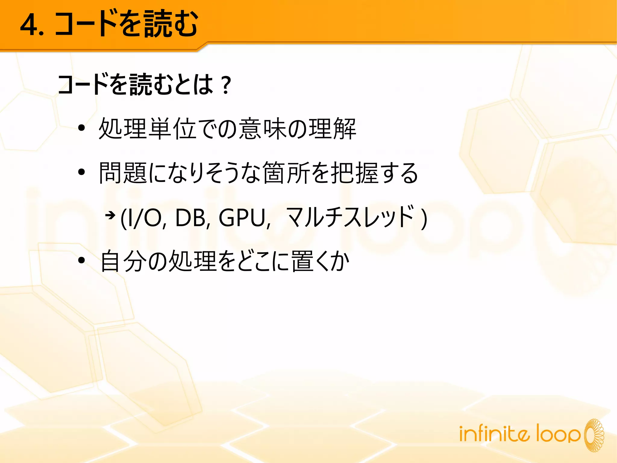 4. コードを読む
コードを読むとは ?
●
処理単位での意味の理解
●
問題になりそうな箇所を把握する
➔
(I/O, DB, GPU, マルチスレッド )
●
自分の処理をどこに置くか
 