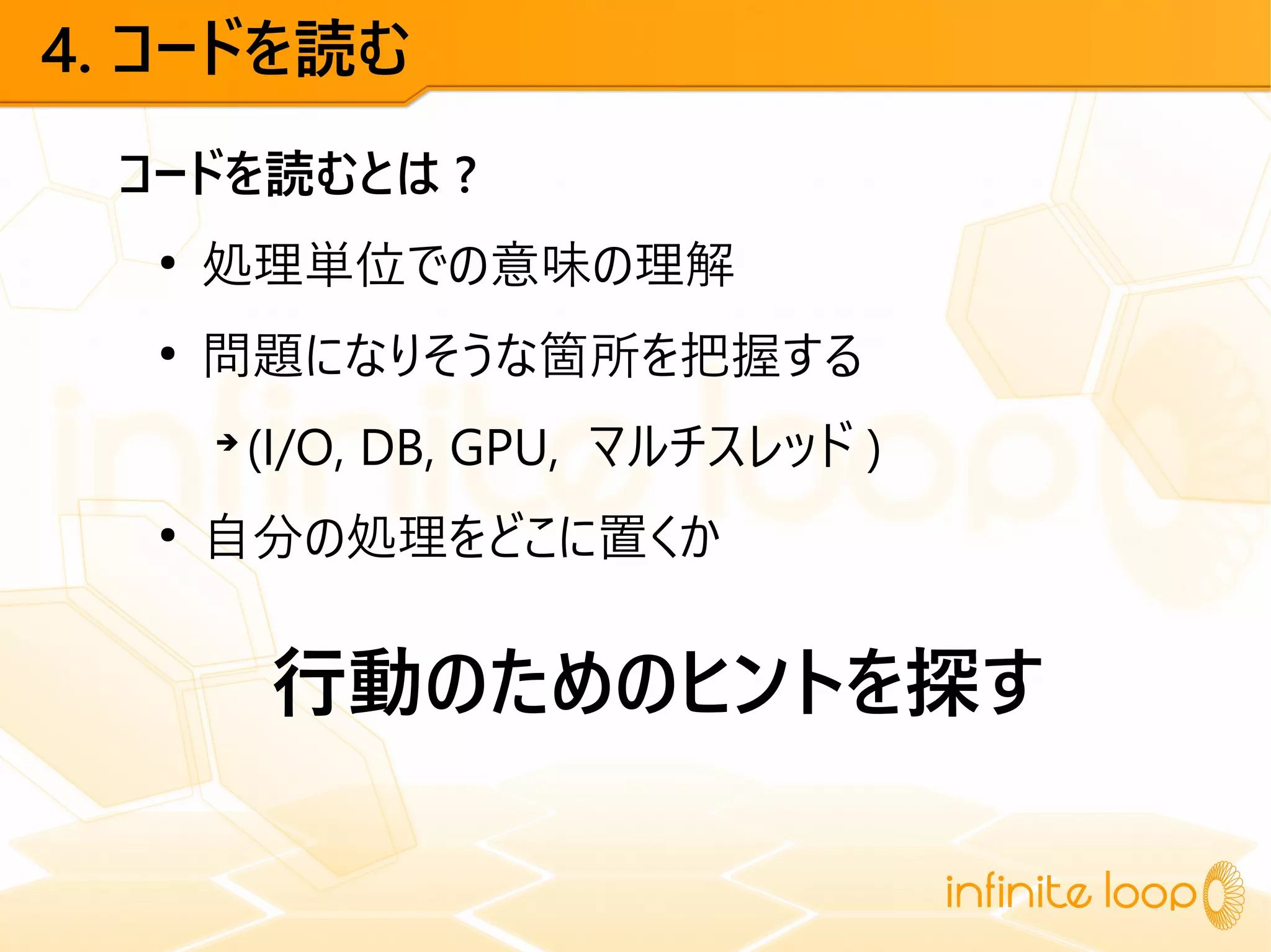 4. コードを読む
コードを読むとは ?
●
処理単位での意味の理解
●
問題になりそうな箇所を把握する
➔
(I/O, DB, GPU, マルチスレッド )
●
自分の処理をどこに置くか
行動のためのヒントを探す
 