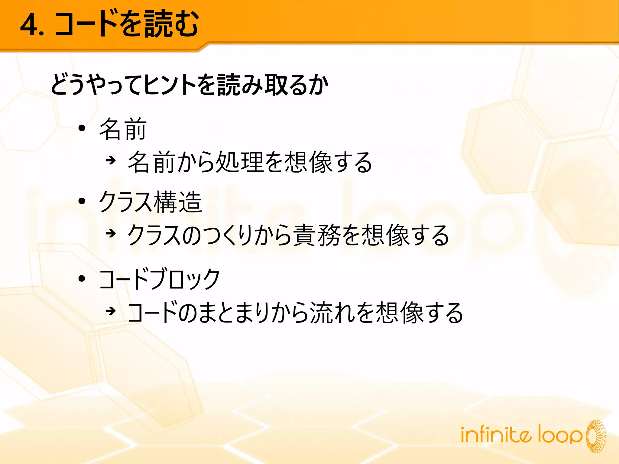 4. コードを読む
どうやってヒントを読み取るか
●
名前
➔
名前から処理を想像する
●
クラス構造
➔
クラスのつくりから責務を想像する
●
コードブロック
➔
コードのまとまりから流れを想像する
 