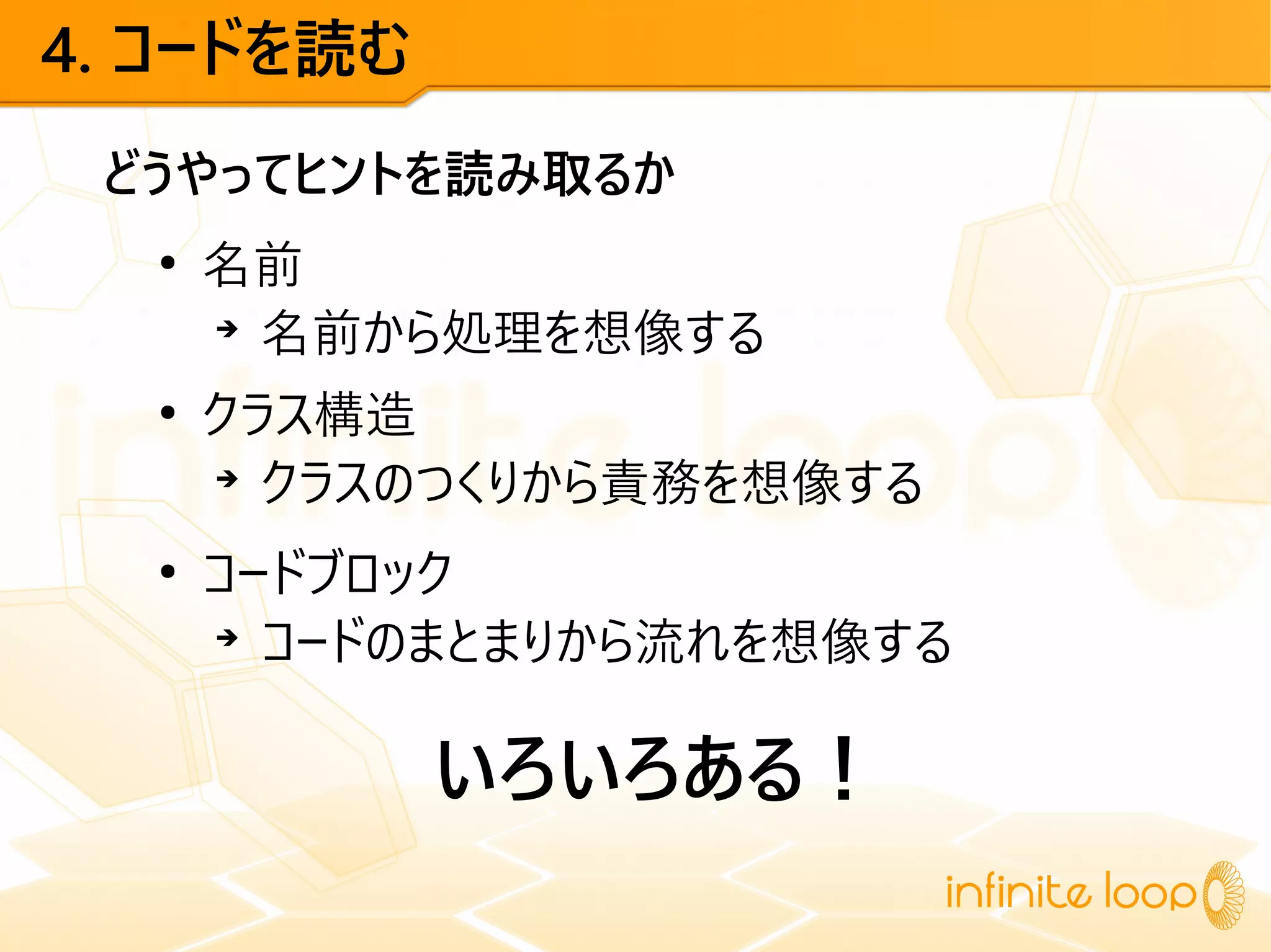 4. コードを読む
どうやってヒントを読み取るか
●
名前
➔
名前から処理を想像する
●
クラス構造
➔
クラスのつくりから責務を想像する
●
コードブロック
➔
コードのまとまりから流れを想像する
いろいろある！
 