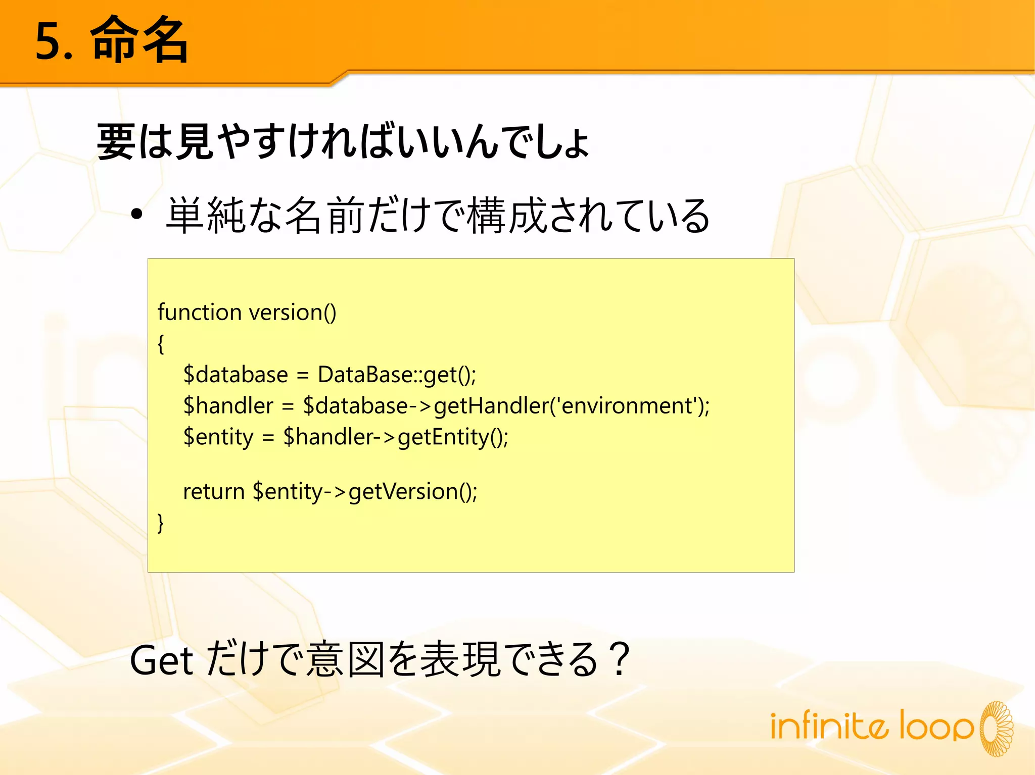 5. 命名
要は見やすければいいんでしょ
●
単純な名前だけで構成されている
Get だけで意図を表現できる？
function version()
{
$database = DataBase::get();
$handler = $database->getHandler('environment');
$entity = $handler->getEntity();
return $entity->getVersion();
}
 