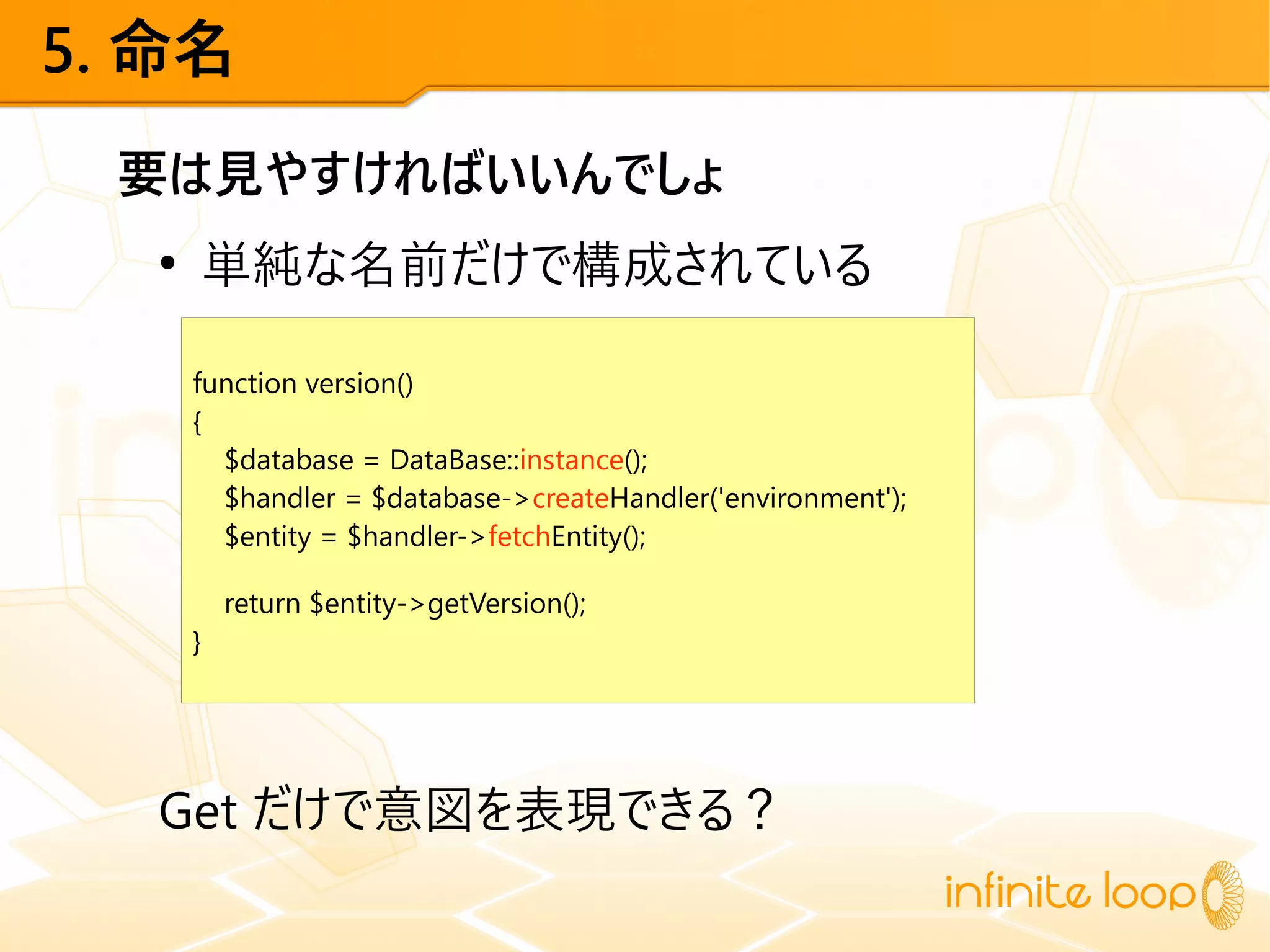5. 命名
要は見やすければいいんでしょ
●
単純な名前だけで構成されている
Get だけで意図を表現できる？
function version()
{
$database = DataBase::instance();
$handler = $database->createHandler('environment');
$entity = $handler->fetchEntity();
return $entity->getVersion();
}
 