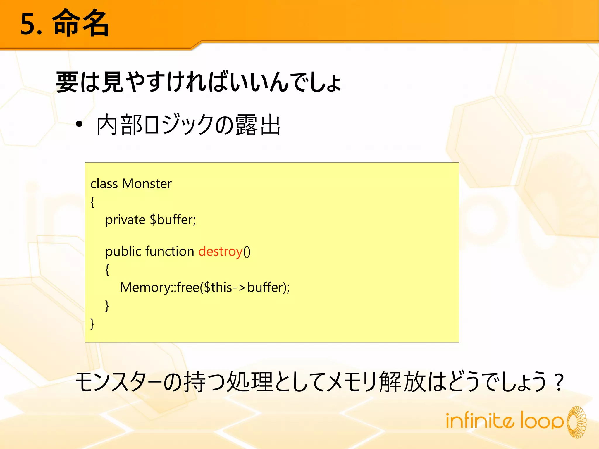 5. 命名
要は見やすければいいんでしょ
●
内部ロジックの露出
モンスターの持つ処理としてメモリ解放はどうでしょう ?
class Monster
{
private $buffer;
public function destroy()
{
Memory::free($this->buffer);
}
}
 