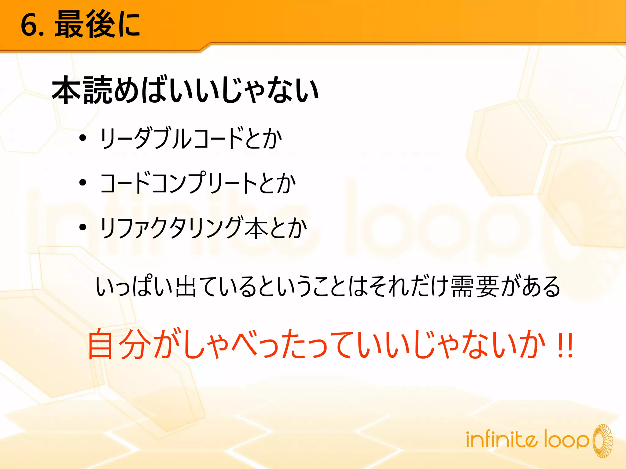 6. 最後に
本読めばいいじゃない
●
リーダブルコードとか
●
コードコンプリートとか
●
リファクタリング本とか
いっぱい出ているということはそれだけ需要がある
自分がしゃべったっていいじゃないか !!
 