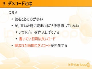 3. ダメコードとは
つまり
●
読むことの方が多い
●
が、書いた時に読まれることを意識していない
➔
アウトプットを作り上げている
➔
書いている間は良いコード
●
読まれた瞬間にダメコードが発生する
 