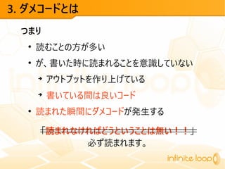 3. ダメコードとは
つまり
●
読むことの方が多い
●
が、書いた時に読まれることを意識していない
➔
アウトプットを作り上げている
➔
書いている間は良いコード
●
読まれた瞬間にダメコードが発生する
「読まれなければどうということは無い！！」
必ず読まれます。
 