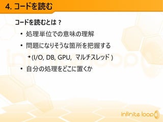 4. コードを読む
コードを読むとは ?
●
処理単位での意味の理解
●
問題になりそうな箇所を把握する
➔
(I/O, DB, GPU, マルチスレッド )
●
自分の処理をどこに置くか
 