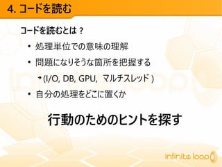 4. コードを読む
コードを読むとは ?
●
処理単位での意味の理解
●
問題になりそうな箇所を把握する
➔
(I/O, DB, GPU, マルチスレッド )
●
自分の処理をどこに置くか
行動のためのヒントを探す
 