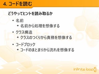 4. コードを読む
どうやってヒントを読み取るか
●
名前
➔
名前から処理を想像する
●
クラス構造
➔
クラスのつくりから責務を想像する
●
コードブロック
➔
コードのまとまりから流れを想像する
 