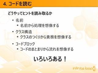 4. コードを読む
どうやってヒントを読み取るか
●
名前
➔
名前から処理を想像する
●
クラス構造
➔
クラスのつくりから責務を想像する
●
コードブロック
➔
コードのまとまりから流れを想像する
いろいろある！
 
