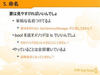 5. 命名
要は見やすければいいんでしょ
●
単純な名前つけてるよ
➔
意味を持たない Get/Service/Manager が氾濫してません？
●
bool を返すメソッドは Is でいいんでしょ
➔
そのメソッドはもっと大きなことしてません ?
●
やっていることは全部書いているよ
➔
説明過多になっていません？
 