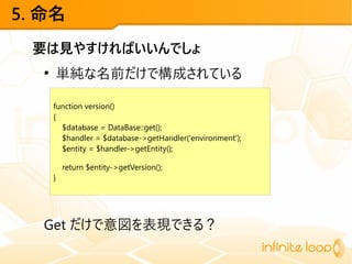 5. 命名
要は見やすければいいんでしょ
●
単純な名前だけで構成されている
Get だけで意図を表現できる？
function version()
{
$database = DataBase::get();
$handler = $database->getHandler('environment');
$entity = $handler->getEntity();
return $entity->getVersion();
}
 